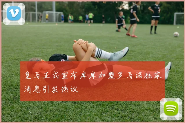 皇马正式宣布库库加盟罗马诺独家消息引发热议