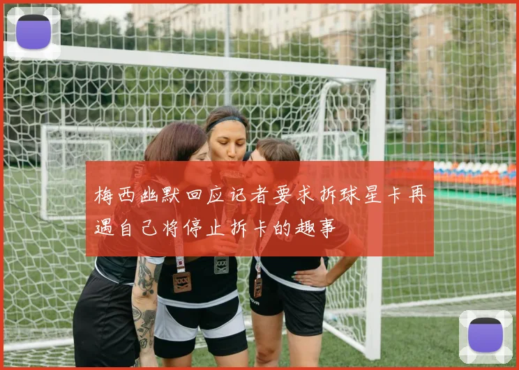 梅西幽默回应记者要求拆球星卡再遇自己将停止拆卡的趣事
