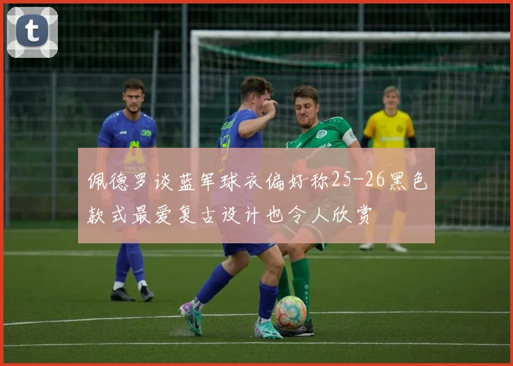 佩德罗谈蓝军球衣偏好称25-26黑色款式最爱复古设计也令人欣赏