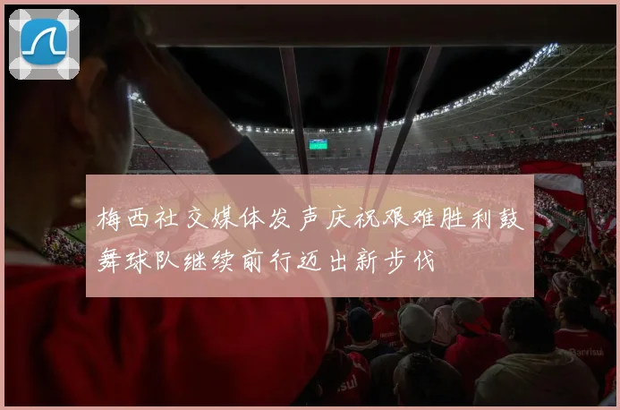 梅西社交媒体发声庆祝艰难胜利鼓舞球队继续前行迈出新步伐