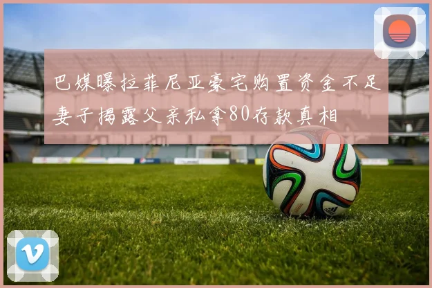 巴媒曝拉菲尼亚豪宅购置资金不足妻子揭露父亲私拿80存款真相