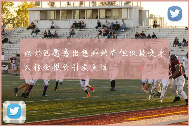 切尔西愿意出售加纳乔但仅接受永久转会报价引发关注