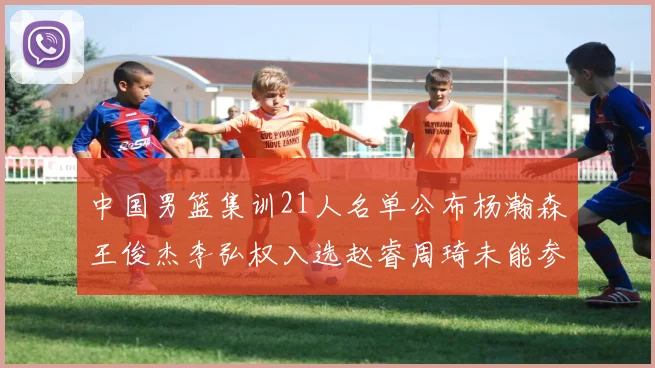 中国男篮集训21人名单公布杨瀚森王俊杰李弘权入选赵睿周琦未能参加