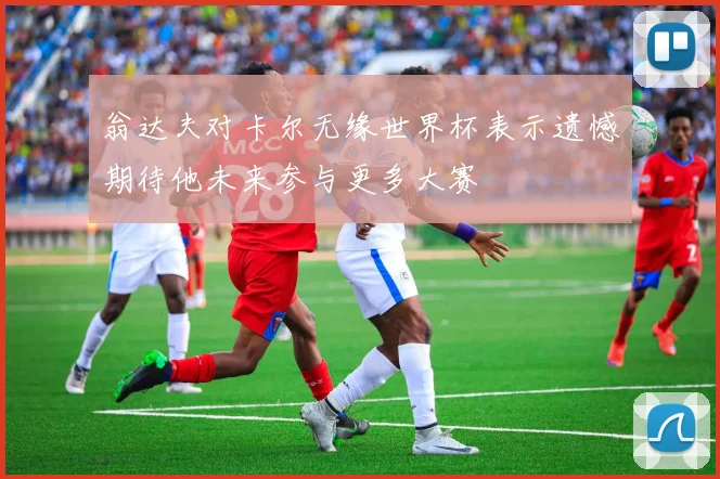 翁达夫对卡尔无缘世界杯表示遗憾期待他未来参与更多大赛