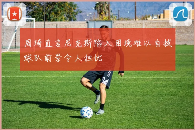 周琦直言尼克斯陷入困境难以自拔球队前景令人担忧