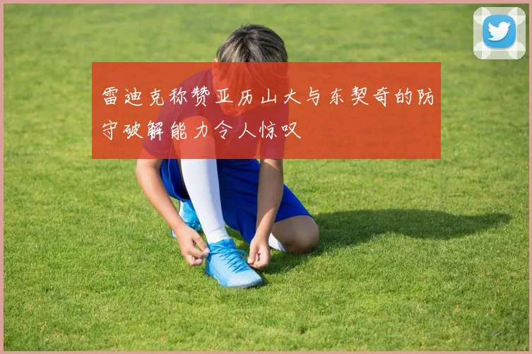 雷迪克称赞亚历山大与东契奇的防守破解能力令人惊叹
