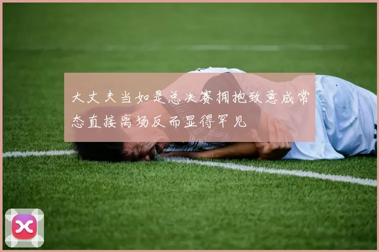 大丈夫当如是总决赛拥抱致意成常态直接离场反而显得罕见