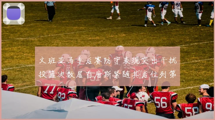 文班亚马季后赛防守表现突出干扰投篮次数居首唐斯紧随其后位列第五