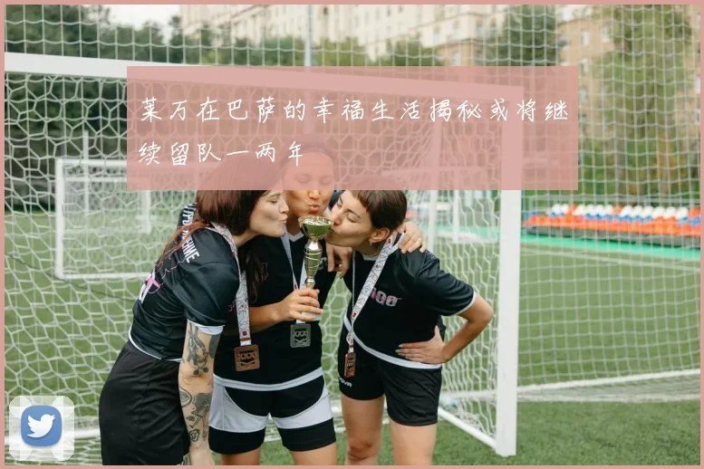 莱万在巴萨的幸福生活揭秘或将继续留队一两年