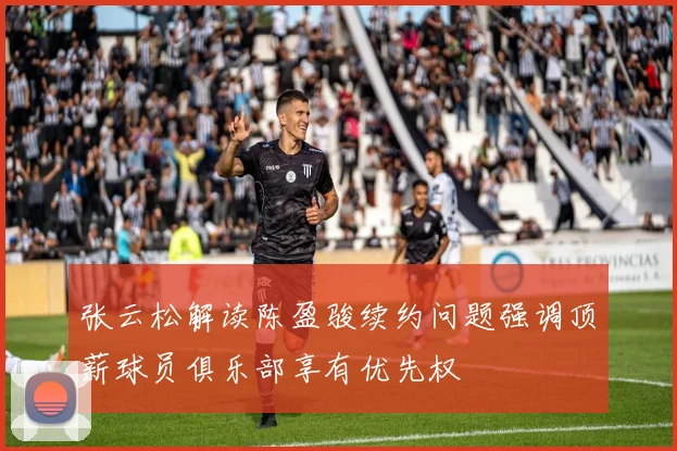 张云松解读陈盈骏续约问题强调顶薪球员俱乐部享有优先权