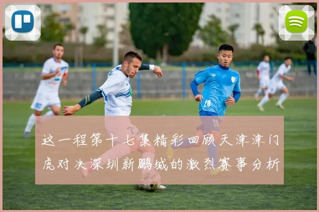 这一程第十七集精彩回顾天津津门虎对决深圳新鹏城的激烈赛事分析与亮点解读