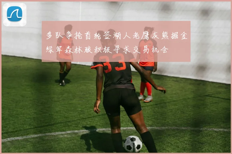 多队争抢首轮签湖人老鹰灰熊掘金绿军森林狼积极寻求交易机会