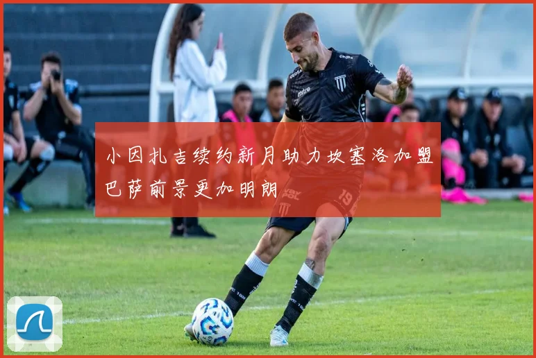 小因扎吉续约新月助力坎塞洛加盟巴萨前景更加明朗