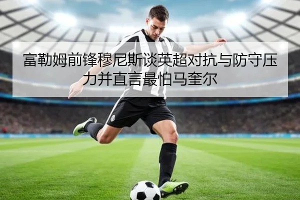 富勒姆前锋穆尼斯谈英超对抗与防守压力并直言最怕马奎尔 | jiuyousports